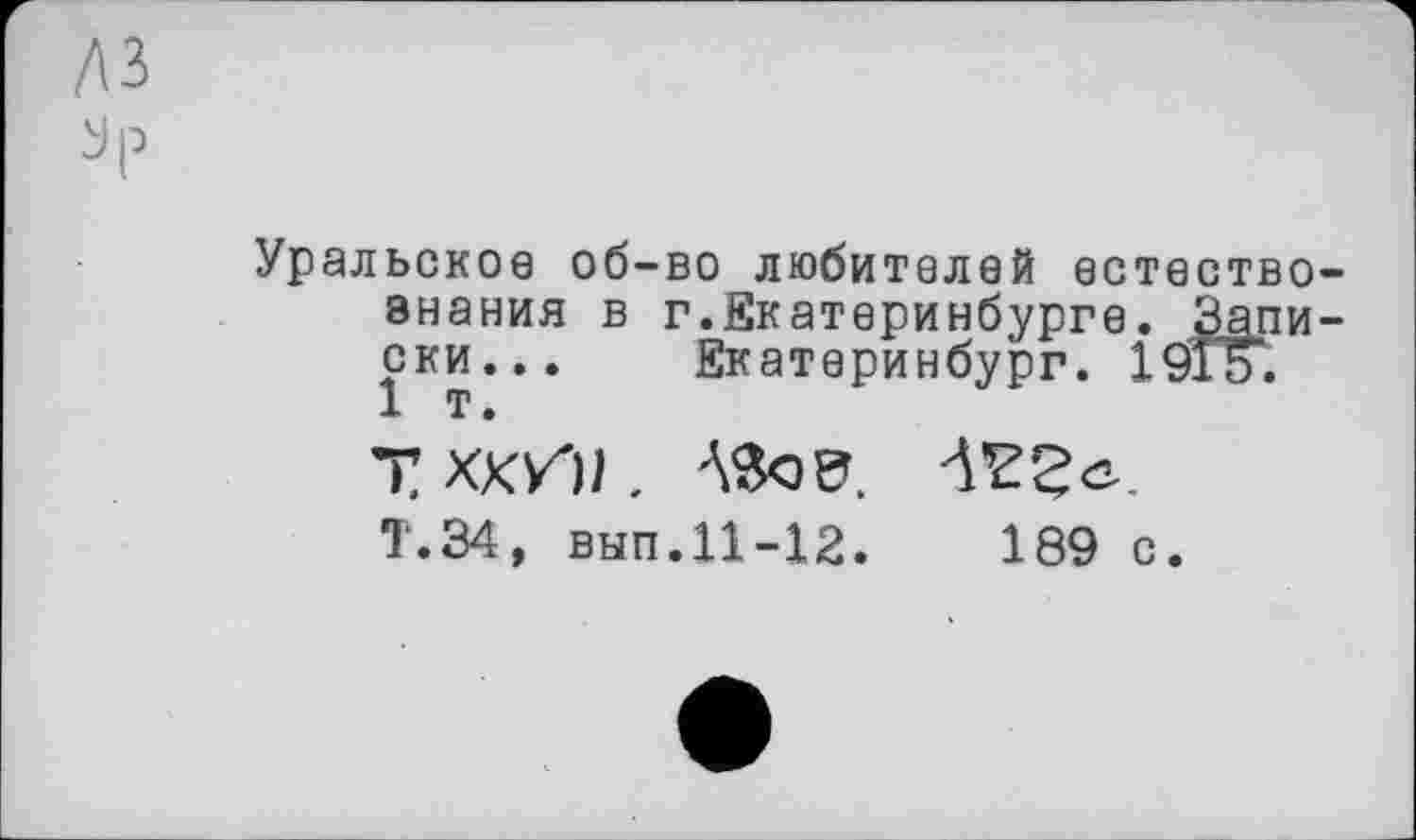 ﻿Уральское об-во любителей естествознания в г.Екатеринбурге. Записки... Екатеринбург. 1910. 1 т.
Т ХКИ) .
Т.34, вып. 11-12.	189 с.